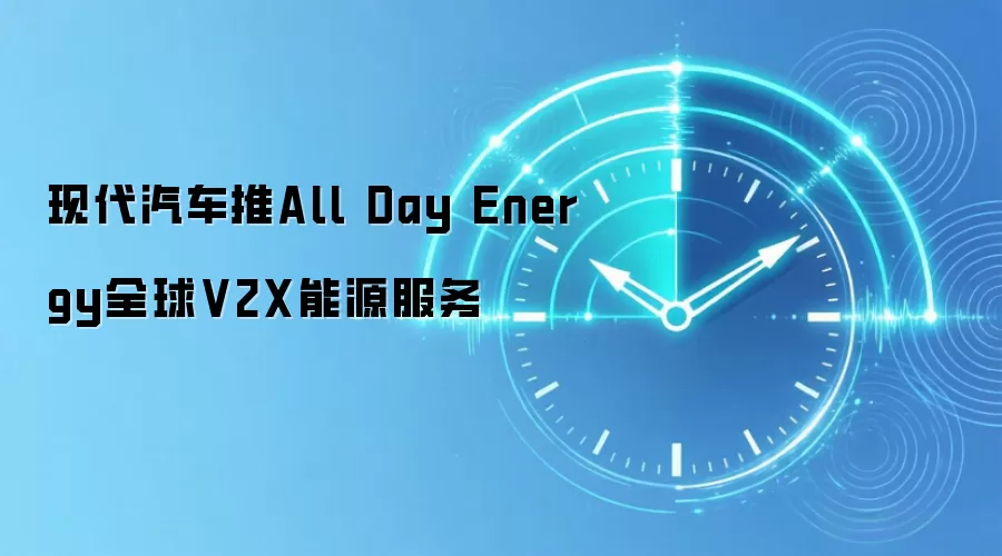 现代汽车推All Day Energy全球V2X能源服务