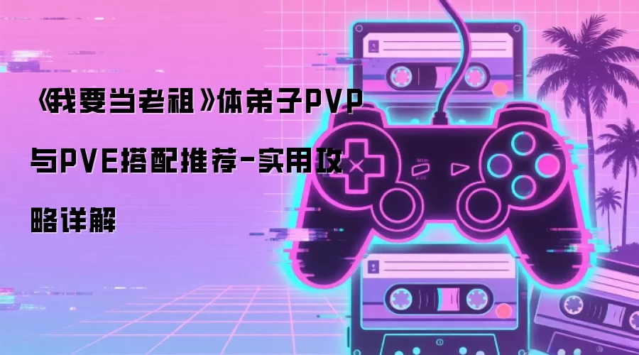 《我要当老祖》体弟子PVP与PVE搭配推荐-实用攻略详解