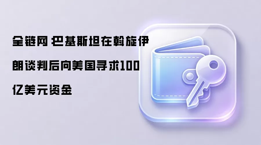 全链网：巴基斯坦在斡旋伊朗谈判后向美国寻求100亿美元资金