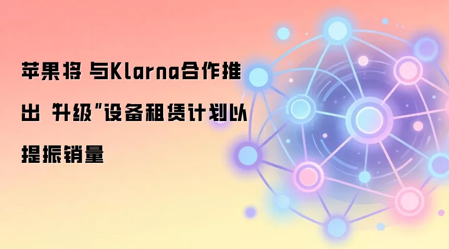 苹果将​​与Klarna合作推出“升级”设备租赁计划以提振销量