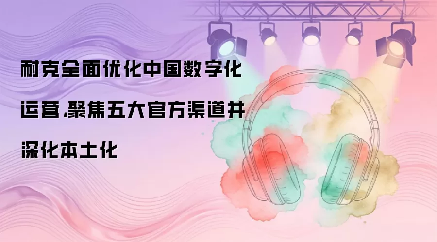 耐克全面优化中国数字化运营,聚焦五大官方渠道并深化本土化