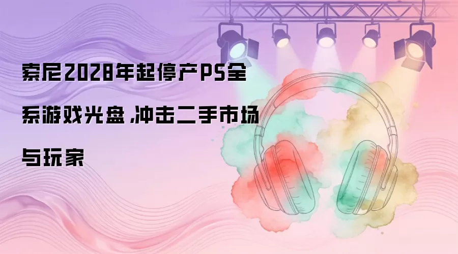 索尼2028年起停产PS全系游戏光盘，冲击二手市场与玩家