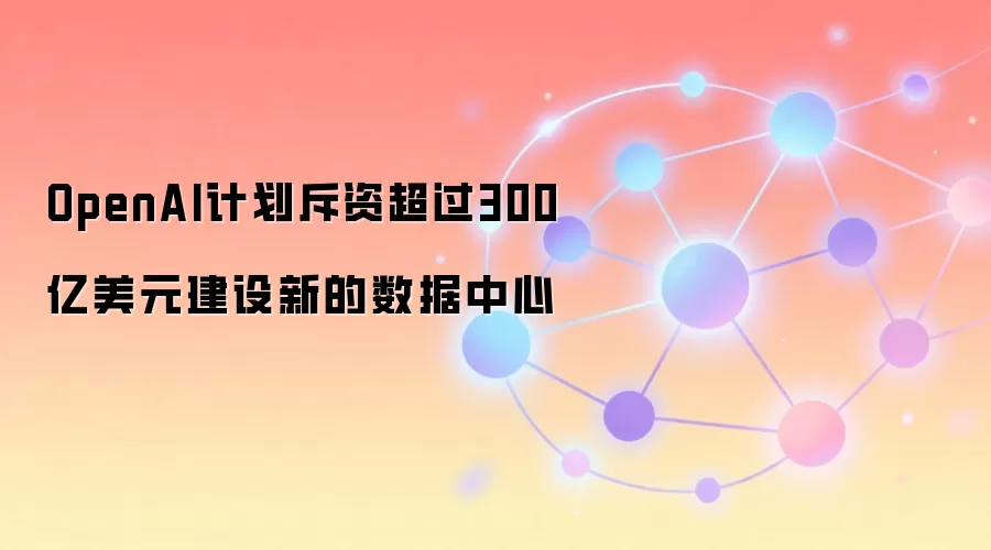 OpenAI计划斥资超过300亿美元建设新的数据中心
