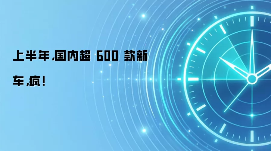 上半年，国内超 600 款新车，疯！