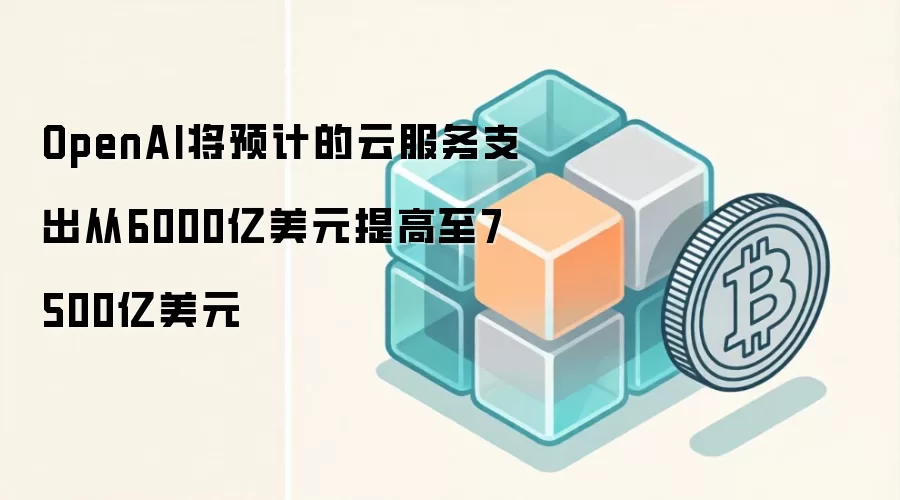OpenAI将预计的云服务支出从6000亿美元提高至7500亿美元