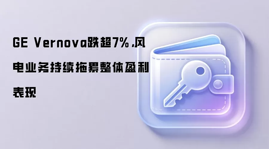 GE Vernova跌超7%，风电业务持续拖累整体盈利表现