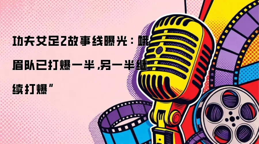 功夫女足2故事线曝光:“峨眉队已打爆一半,另一半继续打爆”
