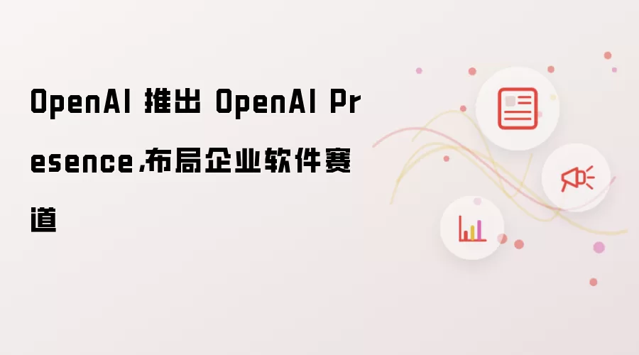 OpenAI 推出 OpenAI Presence，布局企业软件赛道
