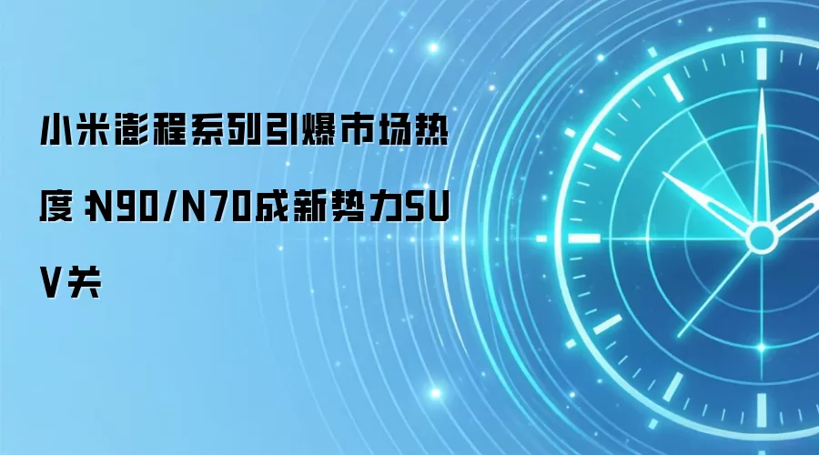 小米澎程系列引爆市场热度：N90/N70成新势力SUV关