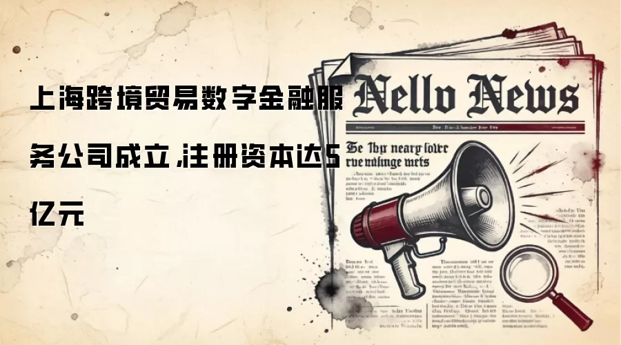 上海跨境贸易数字金融服务公司成立，注册资本达5亿元