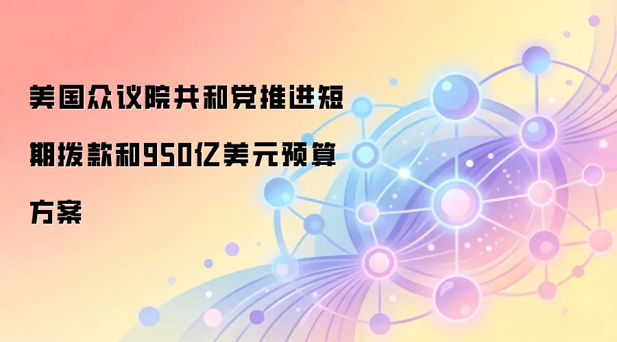 美国众议院共和党推进短期拨款和950亿美元预算方案