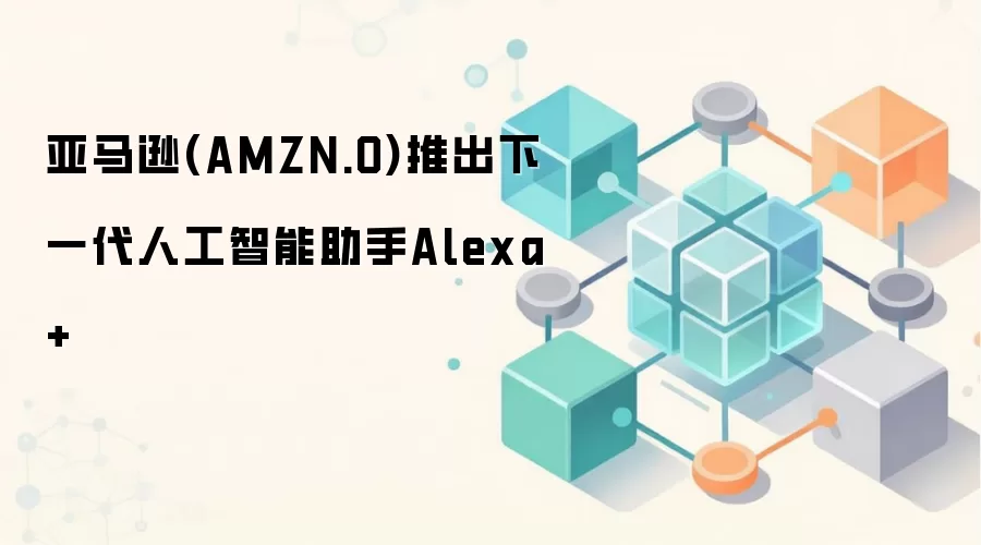 亚马逊(AMZN.O)推出下一代人工智能助手Alexa+