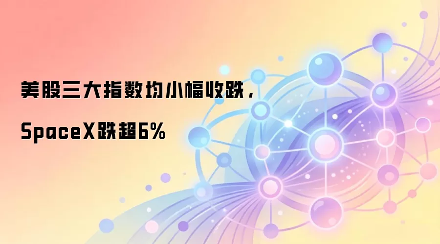 美股三大指数均小幅收跌，SpaceX跌超6%