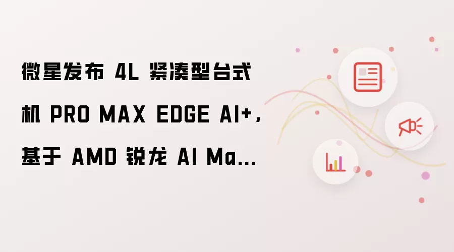 微星发布 4L 紧凑型台式机 PRO MAX EDGE AI+,基于 AMD 锐龙 AI Max+ 300