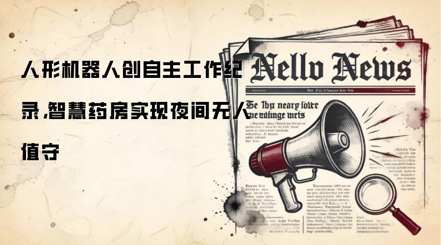 人形机器人创自主工作纪录，智慧药房实现夜间无人值守