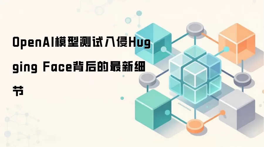 OpenAI模型测试入侵Hugging Face背后的最新细节