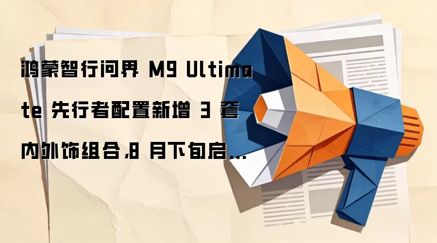 鸿蒙智行问界 M9 Ultimate 先行者配置新增 3 套内外饰组合，8 月下旬启动交付