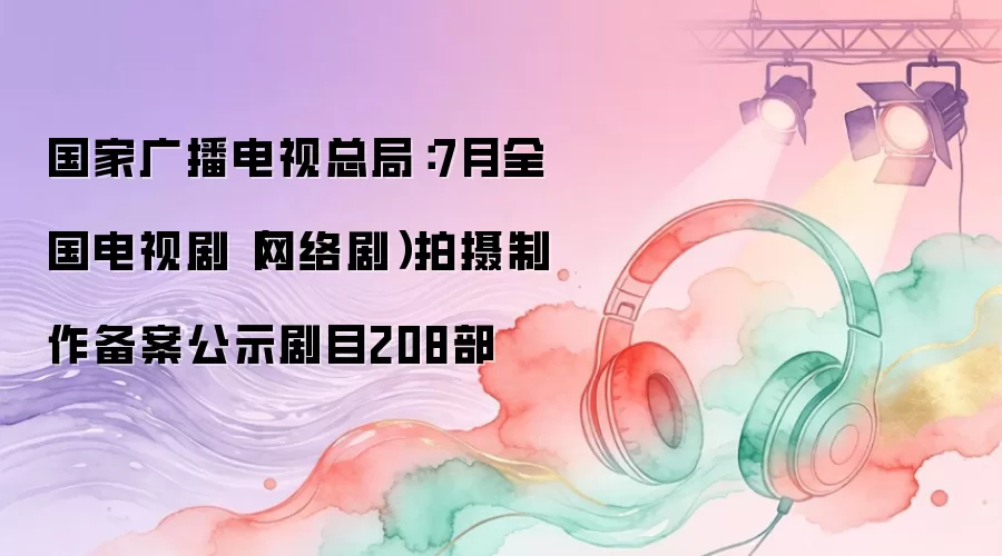 国家广播电视总局：7月全国电视剧（网络剧）拍摄制作备案公示剧目208部