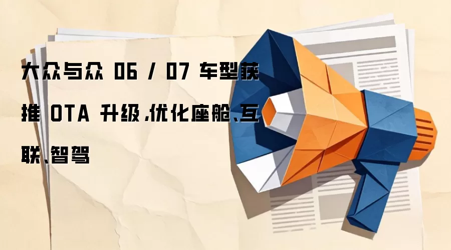 大众与众 06 / 07 车型获推 OTA 升级，优化座舱、互联、智驾