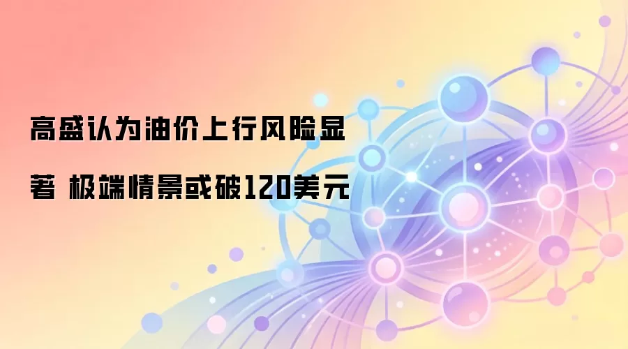 高盛认为油价上行风险显著 极端情景或破120美元
