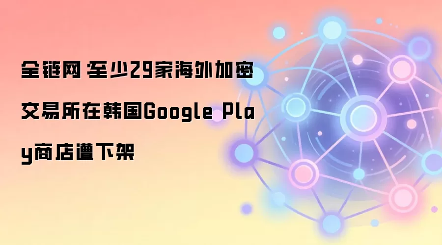 全链网：至少29家海外加密交易所在韩国Google Play商店遭下架