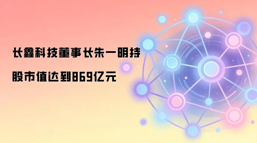 长鑫科技董事长朱一明持股市值达到869亿元