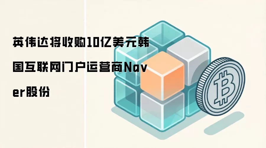 英伟达将收购10亿美元韩国互联网门户运营商Na ver股份