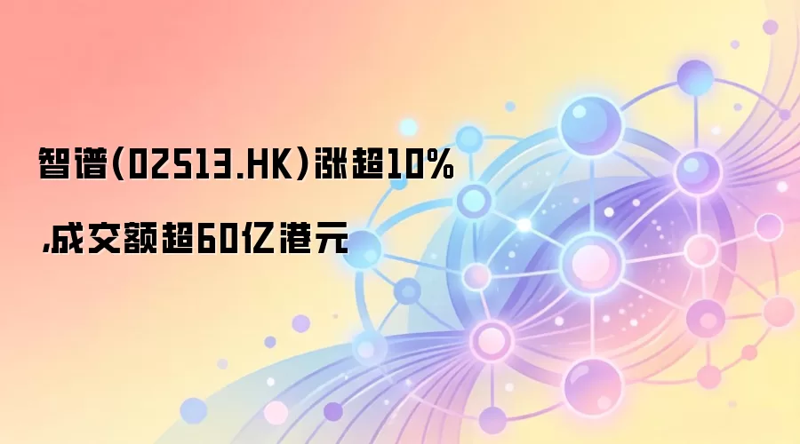 智谱（02513.HK）股价涨超10%，成交额突破60亿港元，市场关注其自研AI芯片动向