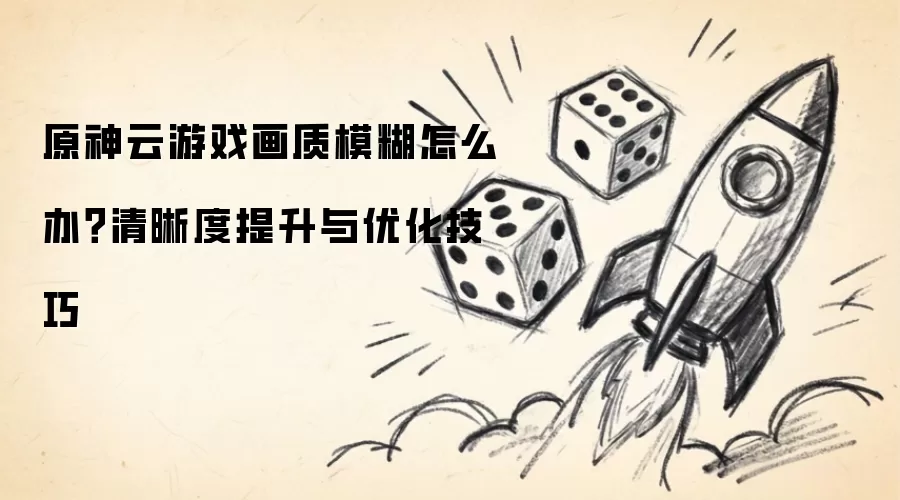 原神云游戏画质模糊怎么办？清晰度提升与优化技巧