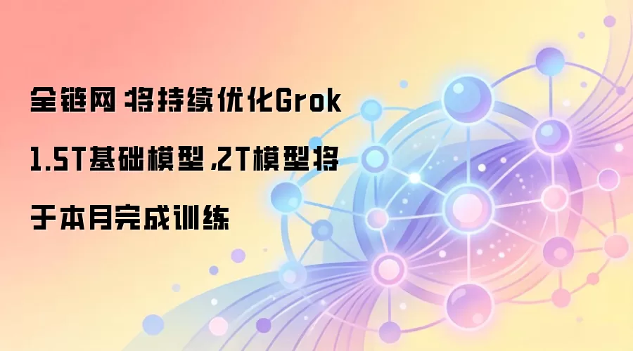 全链网：将持续优化Grok 1.5T基础模型，2T模型将于本月完成训练