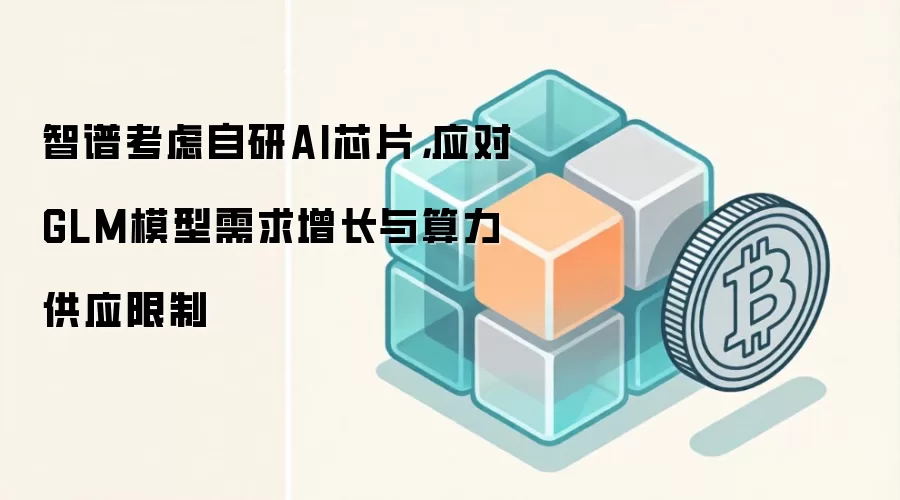 智谱考虑自研AI芯片，应对GLM模型需求增长与算力供应限制