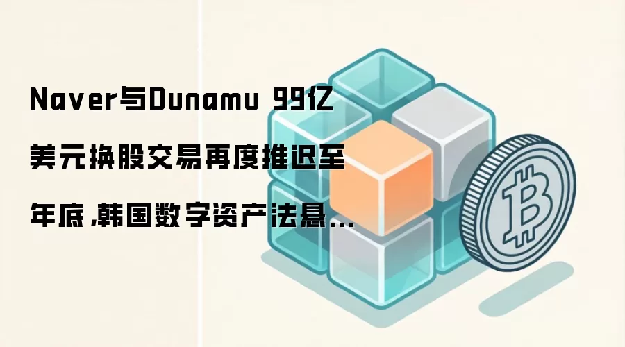 Na ver与Dunamu 99亿美元换股交易再度推迟至年底，韩国数字资产法悬而未决