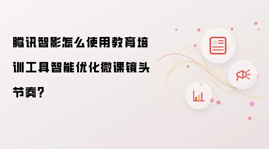腾讯智影怎么使用教育培训工具智能优化微课镜头节奏?