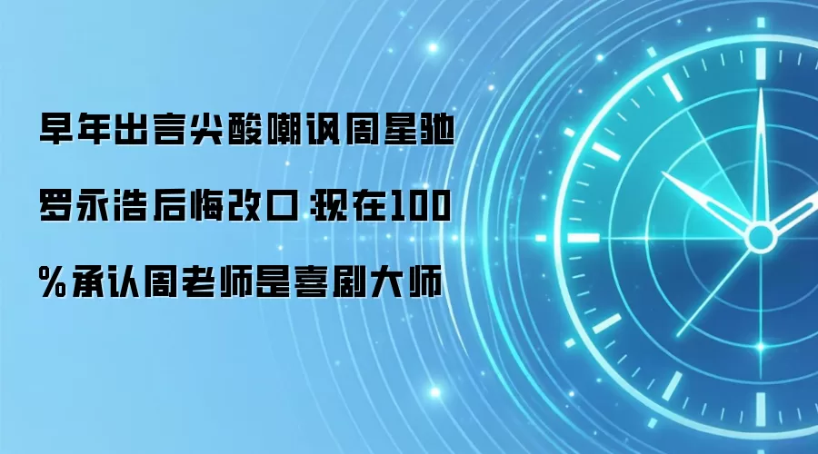 早年出言尖酸嘲讽周星驰 罗永浩后悔改口：现在100%承认周老师是喜剧大师