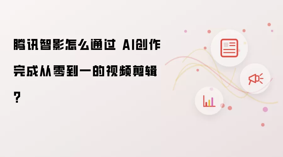 腾讯智影怎么通过 AI创作完成从零到一的视频剪辑？