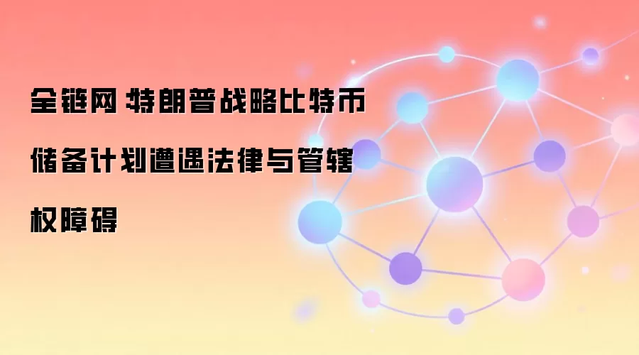 全链网：特朗普战略比特币储备计划遭遇法律与管辖权障碍