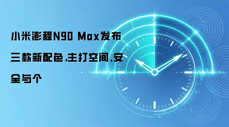 小米澎程N90 Max发布三款新配色，主打空间、安全与个