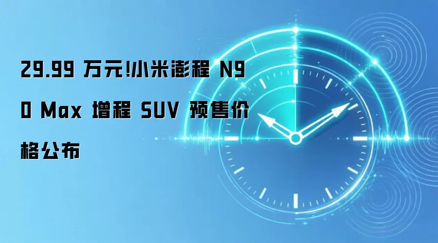 29.99 万元！小米澎程 N90 Max 增程 SUV 预售价格公布