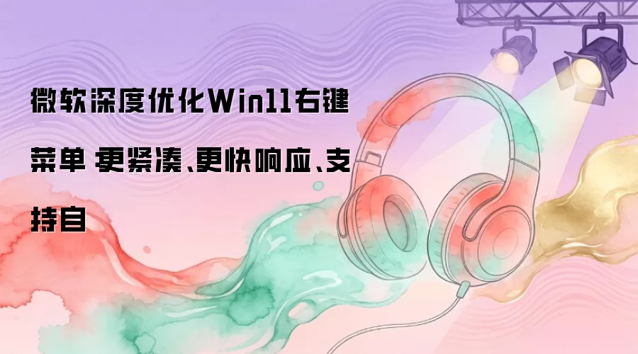 微软深度优化Win11右键菜单：更紧凑、更快响应、支持自