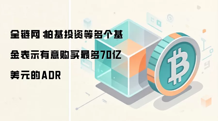 全链网：柏基投资等多个基金表示有意购买最多70亿美元的ADR