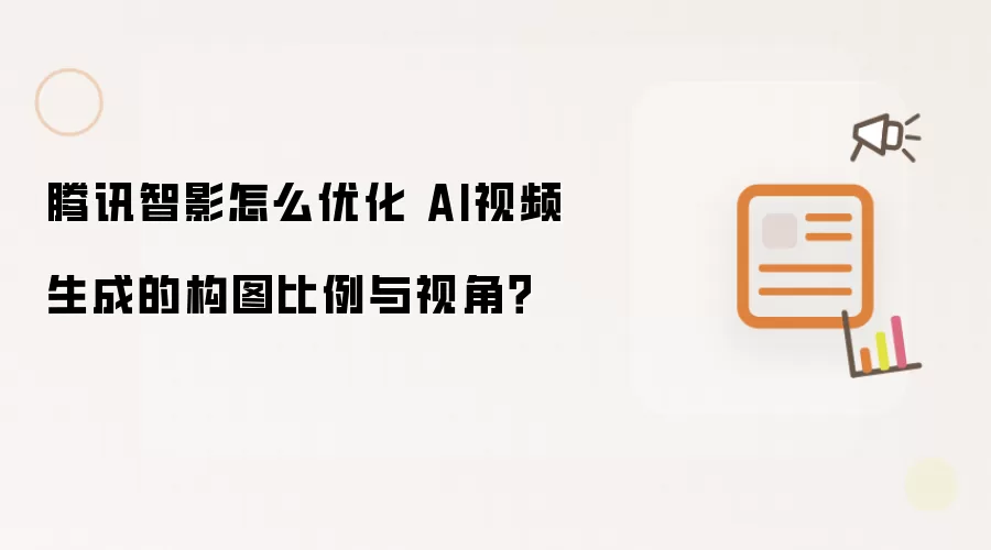 腾讯智影怎么优化 AI视频生成的构图比例与视角？
