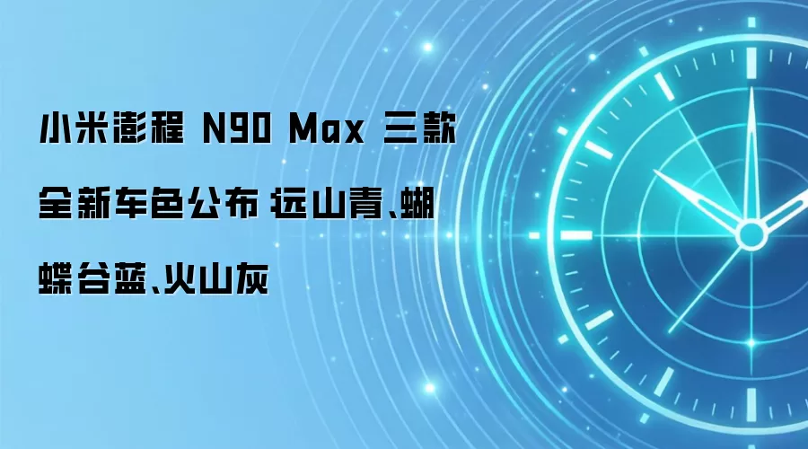 小米澎程 N90 Max 三款全新车色公布:远山青、蝴蝶谷蓝、火山灰