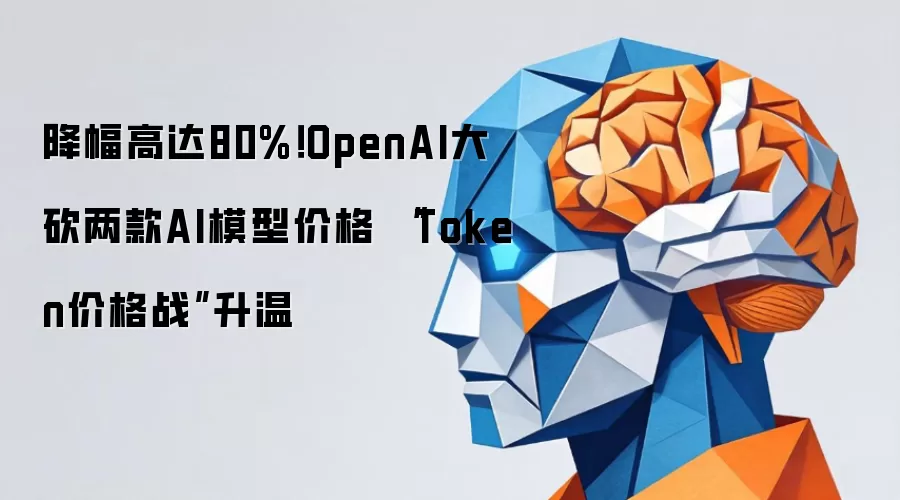 降幅高达80%！OpenAI大砍两款AI模型价格 “Token价格战”升温