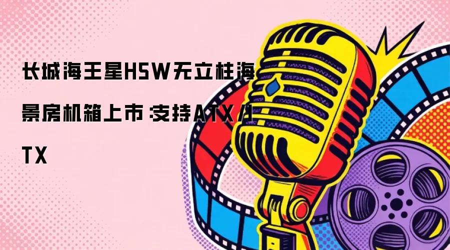 长城海王星H5W无立柱海景房机箱上市：支持ATX/ITX