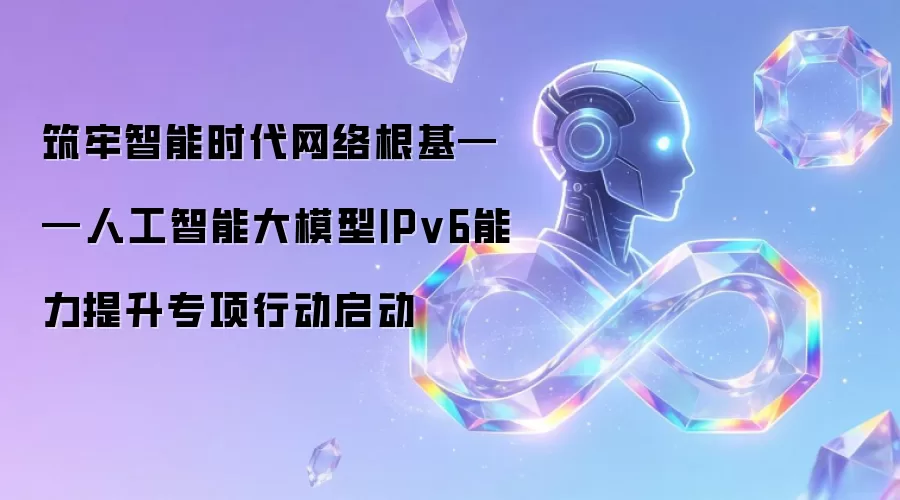 筑牢智能时代网络根基——人工智能大模型IPv6能力提升专项行动启动