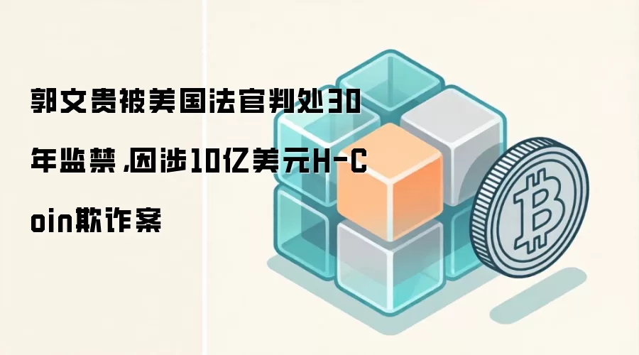郭文贵被美国法官判处30年监禁，因涉10亿美元H-Coin欺诈案