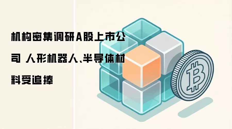 机构密集调研A股上市公司 人形机器人、半导体材料受追捧