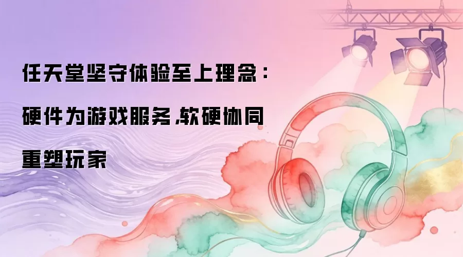 任天堂坚守体验至上理念：硬件为游戏服务，软硬协同重塑玩家