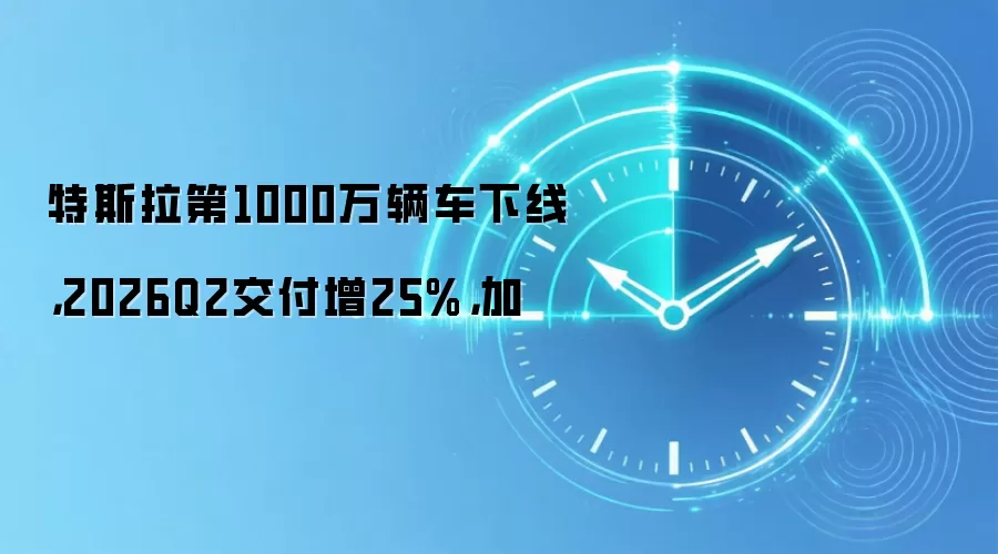 特斯拉第1000万辆车下线，2026Q2交付增25%，加