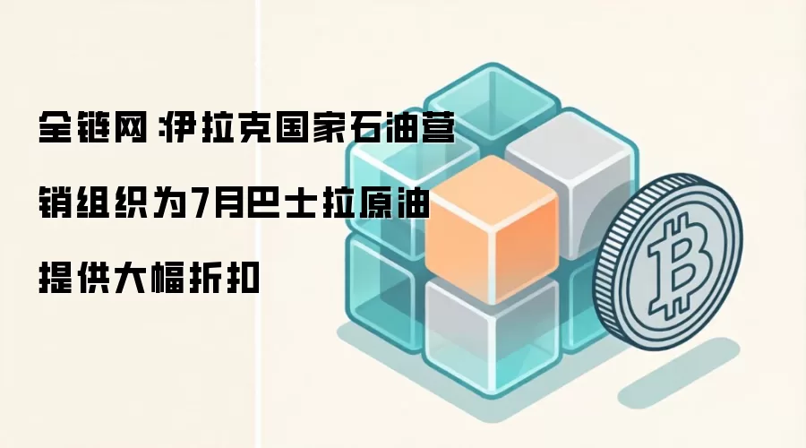 全链网：伊拉克国家石油营销组织为7月巴士拉原油提供大幅折扣